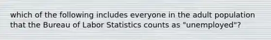 which of the following includes everyone in the adult population that the Bureau of Labor Statistics counts as "unemployed"?