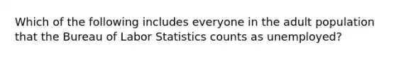 Which of the following includes everyone in the adult population that the Bureau of Labor Statistics counts as unemployed?