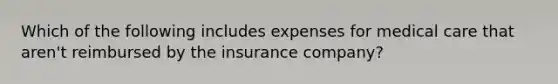 Which of the following includes expenses for medical care that aren't reimbursed by the insurance company?