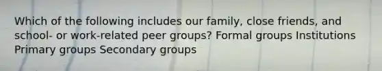 Which of the following includes our family, close friends, and school- or work-related peer groups? Formal groups Institutions Primary groups Secondary groups