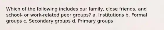 Which of the following includes our family, close friends, and school- or work-related peer groups? a. Institutions b. Formal groups c. Secondary groups d. Primary groups