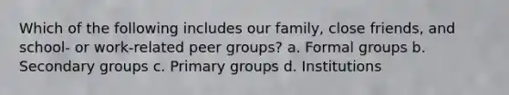 Which of the following includes our family, close friends, and school- or work-related peer groups? a. Formal groups b. Secondary groups c. Primary groups d. Institutions