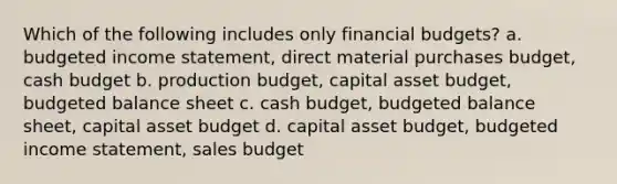 Which of the following includes only financial budgets? a. budgeted income statement, direct material purchases budget, cash budget b. production budget, capital asset budget, budgeted balance sheet c. cash budget, budgeted balance sheet, capital asset budget d. capital asset budget, budgeted income statement, sales budget