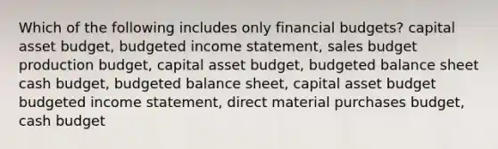 Which of the following includes only financial budgets? capital asset budget, <a href='https://www.questionai.com/knowledge/kWVg0aX6D7-budgeted-income-statement' class='anchor-knowledge'>budgeted income statement</a>, sales budget production budget, capital asset budget, <a href='https://www.questionai.com/knowledge/k1CLoCNQpt-budgeted-balance-sheet' class='anchor-knowledge'>budgeted balance sheet</a> <a href='https://www.questionai.com/knowledge/k5eyRVQLz3-cash-budget' class='anchor-knowledge'>cash budget</a>, budgeted balance sheet, capital asset budget budgeted income statement, direct material purchases budget, cash budget