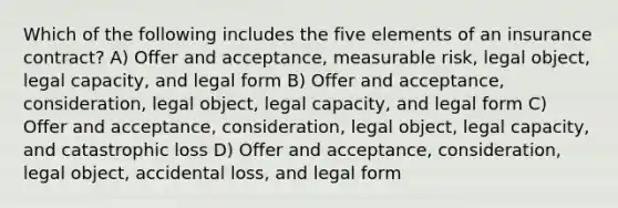 Which of the following includes the five elements of an insurance contract? A) Offer and acceptance, measurable risk, legal object, legal capacity, and legal form B) Offer and acceptance, consideration, legal object, legal capacity, and legal form C) Offer and acceptance, consideration, legal object, legal capacity, and catastrophic loss D) Offer and acceptance, consideration, legal object, accidental loss, and legal form