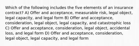 Which of the following includes the five elements of an insurance contract? A) Offer and acceptance, measurable risk, legal object, legal capacity, and legal form B) Offer and acceptance, consideration, legal object, legal capacity, and catastrophic loss C) Offer and acceptance, consideration, legal object, accidental loss, and legal form D) Offer and acceptance, consideration, legal object, legal capacity, and legal form