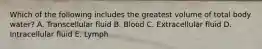 Which of the following includes the greatest volume of total body water? A. Transcellular fluid B. Blood C. Extracellular fluid D. Intracellular fluid E. Lymph