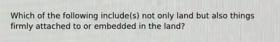 Which of the following include(s) not only land but also things firmly attached to or embedded in the land?