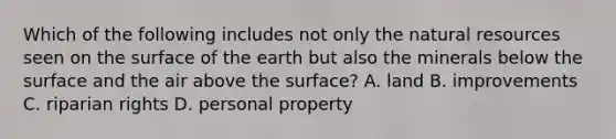 Which of the following includes not only the <a href='https://www.questionai.com/knowledge/k6l1d2KrZr-natural-resources' class='anchor-knowledge'>natural resources</a> seen on the surface of the earth but also the minerals below the surface and the air above the surface? A. land B. improvements C. riparian rights D. personal property