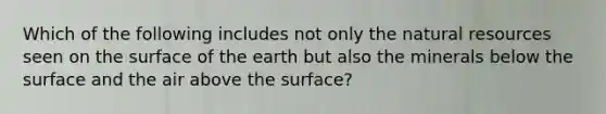 Which of the following includes not only the natural resources seen on the surface of the earth but also the minerals below the surface and the air above the surface?