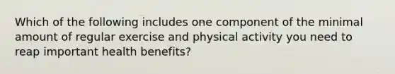 Which of the following includes one component of the minimal amount of regular exercise and physical activity you need to reap important health benefits?