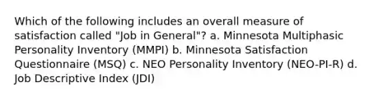 Which of the following includes an overall measure of satisfaction called "Job in General"? a. Minnesota Multiphasic Personality Inventory (MMPI) b. Minnesota Satisfaction Questionnaire (MSQ) c. NEO Personality Inventory (NEO-PI-R) d. Job Descriptive Index (JDI)