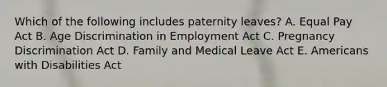 Which of the following includes paternity leaves? A. Equal Pay Act B. Age Discrimination in Employment Act C. Pregnancy Discrimination Act D. Family and Medical Leave Act E. Americans with Disabilities Act