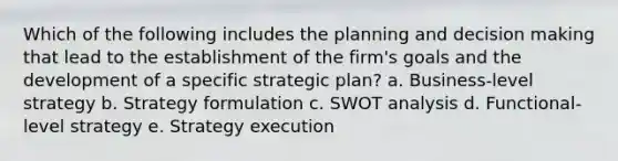 Which of the following includes the planning and decision making that lead to the establishment of the firm's goals and the development of a specific strategic plan? a. Business-level strategy b. Strategy formulation c. SWOT analysis d. Functional-level strategy e. Strategy execution