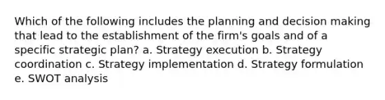 Which of the following includes the planning and decision making that lead to the establishment of the firm's goals and of a specific strategic plan? a. Strategy execution b. Strategy coordination c. Strategy implementation d. Strategy formulation e. SWOT analysis