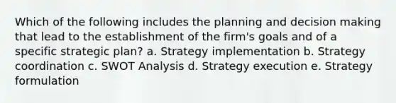 Which of the following includes the planning and <a href='https://www.questionai.com/knowledge/kuI1pP196d-decision-making' class='anchor-knowledge'>decision making</a> that lead to the establishment of the firm's goals and of a specific strategic plan? a. Strategy implementation b. Strategy coordination c. <a href='https://www.questionai.com/knowledge/koDXscfGyP-swot-analysis' class='anchor-knowledge'>swot analysis</a> d. Strategy execution e. Strategy formulation