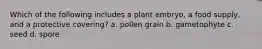 Which of the following includes a plant embryo, a food supply, and a protective covering? a. pollen grain b. gametophyte c. seed d. spore