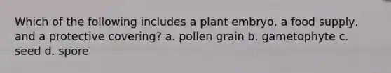 Which of the following includes a plant embryo, a food supply, and a protective covering? a. pollen grain b. gametophyte c. seed d. spore