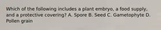 Which of the following includes a plant embryo, a food supply, and a protective covering? A. Spore B. Seed C. Gametophyte D. Pollen grain