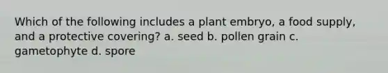 Which of the following includes a plant embryo, a food supply, and a protective covering? a. seed b. pollen grain c. gametophyte d. spore