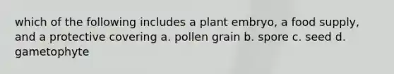 which of the following includes a plant embryo, a food supply, and a protective covering a. pollen grain b. spore c. seed d. gametophyte