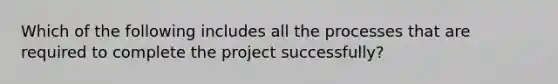 Which of the following includes all the processes that are required to complete the project successfully?