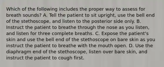 Which of the following includes the proper way to assess for breath​ sounds? A. Tell the patient to sit​ upright, use the bell end of the​ stethoscope, and listen to the posterior side only. B. Instruct the patient to breathe through the nose as you​ listen, and listen for three complete breaths. C. Expose the​ patient's skin and use the bell end of the stethoscope on bare skin as you instruct the patient to breathe with the mouth open. D. Use the diaphragm end of the​ stethoscope, listen over bare​ skin, and instruct the patient to cough first.