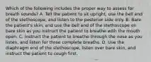 Which of the following includes the proper way to assess for breath​ sounds? A. Tell the patient to sit​ upright, use the bell end of the​ stethoscope, and listen to the posterior side only. B. Bare the​ patient's skin, and use the bell end of the stethoscope on bare skin as you instruct the patient to breathe with the mouth open. C. Instruct the patient to breathe through the nose as you​ listen, and listen for three complete breaths. D. Use the diaphragm end of the​ stethoscope, listen over bare​ skin, and instruct the patient to cough first.