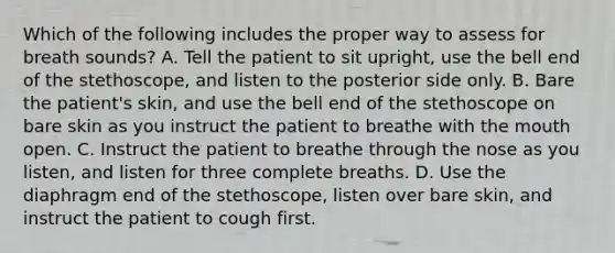 Which of the following includes the proper way to assess for breath​ sounds? A. Tell the patient to sit​ upright, use the bell end of the​ stethoscope, and listen to the posterior side only. B. Bare the​ patient's skin, and use the bell end of the stethoscope on bare skin as you instruct the patient to breathe with <a href='https://www.questionai.com/knowledge/krBoWYDU6j-the-mouth' class='anchor-knowledge'>the mouth</a> open. C. Instruct the patient to breathe through the nose as you​ listen, and listen for three complete breaths. D. Use the diaphragm end of the​ stethoscope, listen over bare​ skin, and instruct the patient to cough first.