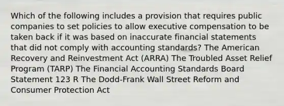 Which of the following includes a provision that requires public companies to set policies to allow executive compensation to be taken back if it was based on inaccurate financial statements that did not comply with accounting standards? The American Recovery and Reinvestment Act (ARRA) The Troubled Asset Relief Program (TARP) The Financial Accounting Standards Board Statement 123 R The Dodd-Frank Wall Street Reform and Consumer Protection Act