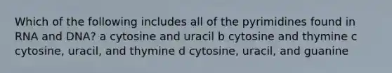 Which of the following includes all of the pyrimidines found in RNA and DNA? a cytosine and uracil b cytosine and thymine c cytosine, uracil, and thymine d cytosine, uracil, and guanine