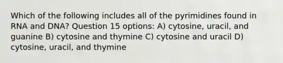 Which of the following includes all of the pyrimidines found in RNA and DNA? Question 15 options: A) cytosine, uracil, and guanine B) cytosine and thymine C) cytosine and uracil D) cytosine, uracil, and thymine