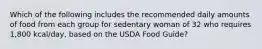 Which of the following includes the recommended daily amounts of food from each group for sedentary woman of 32 who requires 1,800 kcal/day, based on the USDA Food Guide?