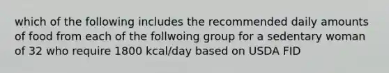 which of the following includes the recommended daily amounts of food from each of the follwoing group for a sedentary woman of 32 who require 1800 kcal/day based on USDA FID