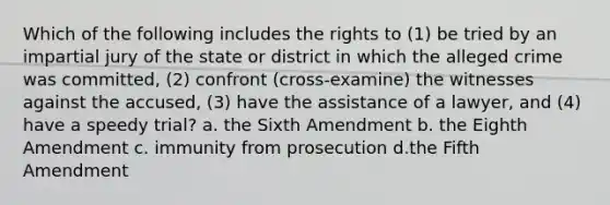 Which of the following includes the rights to (1) be tried by an impartial jury of the state or district in which the alleged crime was committed, (2) confront (cross-examine) the witnesses against the accused, (3) have the assistance of a lawyer, and (4) have a speedy trial? a. the Sixth Amendment b. the Eighth Amendment c. immunity from prosecution d.the Fifth Amendment