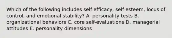 Which of the following includes self-efficacy, self-esteem, locus of control, and emotional stability? A. personality tests B. organizational behaviors C. core self-evaluations D. managerial attitudes E. personality dimensions