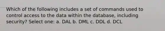 Which of the following includes a set of commands used to control access to the data within the database, including security? Select one: a. DAL b. DML c. DDL d. DCL