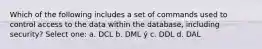 Which of the following includes a set of commands used to control access to the data within the database, including security? Select one: a. DCL b. DML ý c. DDL d. DAL