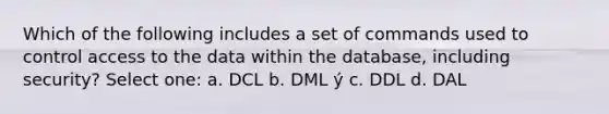 Which of the following includes a set of commands used to control access to the data within the database, including security? Select one: a. DCL b. DML ý c. DDL d. DAL