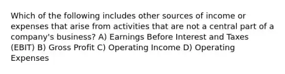 Which of the following includes other sources of income or expenses that arise from activities that are not a central part of a company's business? A) Earnings Before Interest and Taxes (EBIT) B) Gross Profit C) Operating Income D) Operating Expenses