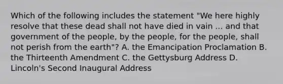 Which of the following includes the statement "We here highly resolve that these dead shall not have died in vain ... and that government of the people, by the people, for the people, shall not perish from the earth"? A. the Emancipation Proclamation B. the Thirteenth Amendment C. the Gettysburg Address D. Lincoln's Second Inaugural Address