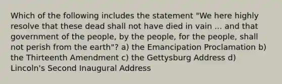 Which of the following includes the statement "We here highly resolve that these dead shall not have died in vain ... and that government of the people, by the people, for the people, shall not perish from the earth"? a) the Emancipation Proclamation b) the Thirteenth Amendment c) the Gettysburg Address d) Lincoln's Second Inaugural Address