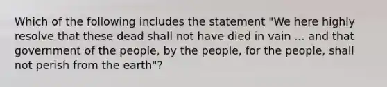 Which of the following includes the statement "We here highly resolve that these dead shall not have died in vain ... and that government of the people, by the people, for the people, shall not perish from the earth"?