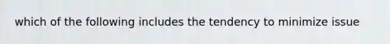 which of the following includes the tendency to minimize issue