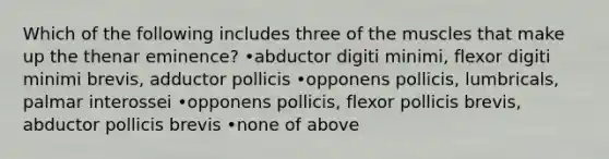 Which of the following includes three of the muscles that make up the thenar eminence? •abductor digiti minimi, flexor digiti minimi brevis, adductor pollicis •opponens pollicis, lumbricals, palmar interossei •opponens pollicis, flexor pollicis brevis, abductor pollicis brevis •none of above