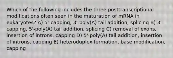 Which of the following includes the three posttranscriptional modifications often seen in the maturation of mRNA in eukaryotes? A) 5'-capping, 3'-poly(A) tail addition, splicing B) 3'-capping, 5'-poly(A) tail addition, splicing C) removal of exons, insertion of introns, capping D) 5'-poly(A) tail addition, insertion of introns, capping E) heteroduplex formation, base modification, capping