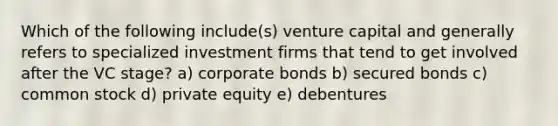 Which of the following include(s) venture capital and generally refers to specialized investment firms that tend to get involved after the VC stage? a) corporate bonds b) secured bonds c) common stock d) private equity e) debentures