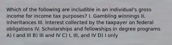 Which of the following are includible in an individual's gross income for income tax purposes? I. Gambling winnings II. Inheritances III. Interest collected by the taxpayer on federal obligations IV. Scholarships and fellowships in degree programs A) I and III B) III and IV C) I, III, and IV D) I only