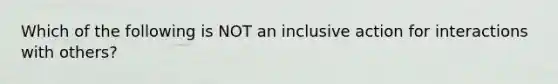 Which of the following is NOT an inclusive action for interactions with others?