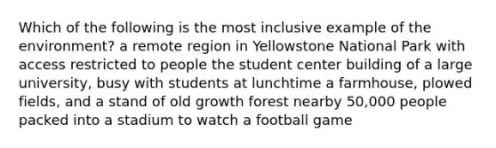 Which of the following is the most inclusive example of the environment? a remote region in Yellowstone National Park with access restricted to people the student center building of a large university, busy with students at lunchtime a farmhouse, plowed fields, and a stand of old growth forest nearby 50,000 people packed into a stadium to watch a football game